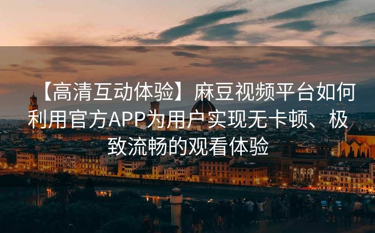 【高清互动体验】麻豆视频平台如何利用官方APP为用户实现无卡顿、极致流畅的观看体验