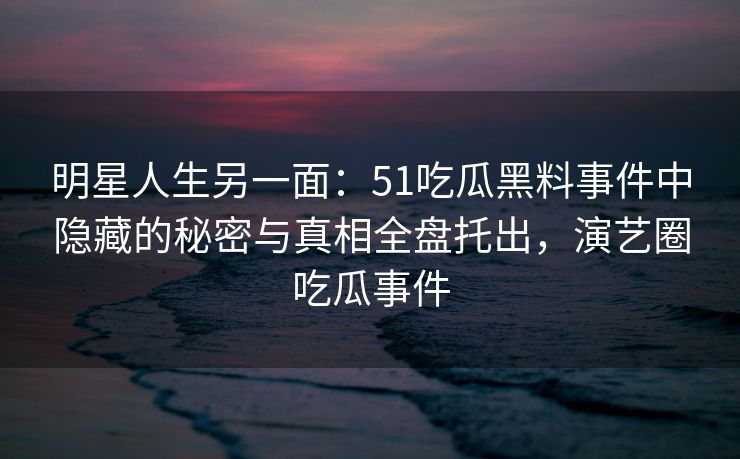 明星人生另一面：51吃瓜黑料事件中隐藏的秘密与真相全盘托出，演艺圈吃瓜事件