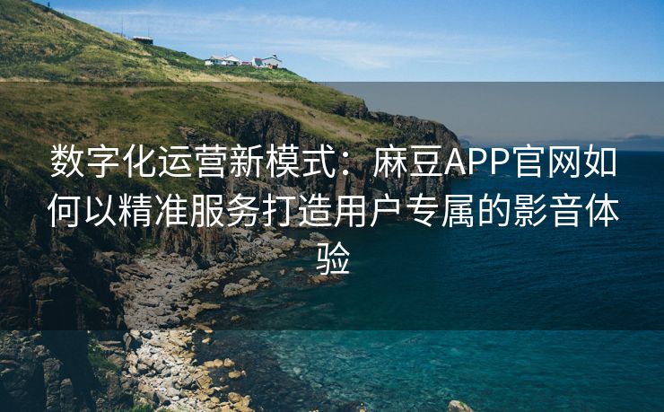 数字化运营新模式：麻豆APP官网如何以精准服务打造用户专属的影音体验