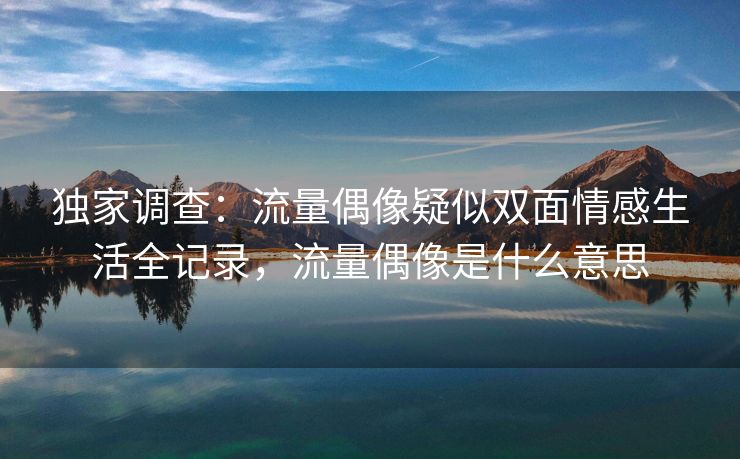 独家调查：流量偶像疑似双面情感生活全记录，流量偶像是什么意思