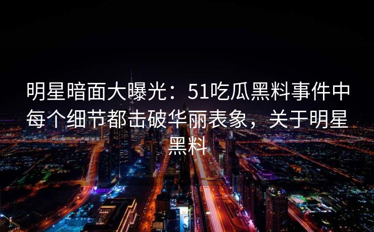 明星暗面大曝光：51吃瓜黑料事件中每个细节都击破华丽表象，关于明星黑料