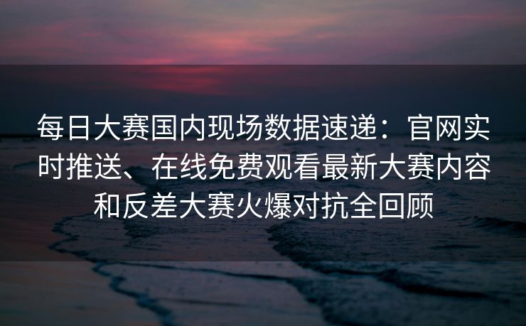 每日大赛国内现场数据速递：官网实时推送、在线免费观看最新大赛内容和反差大赛火爆对抗全回顾