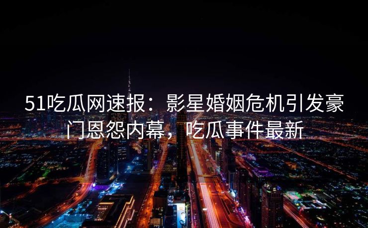 51吃瓜网速报：影星婚姻危机引发豪门恩怨内幕，吃瓜事件最新