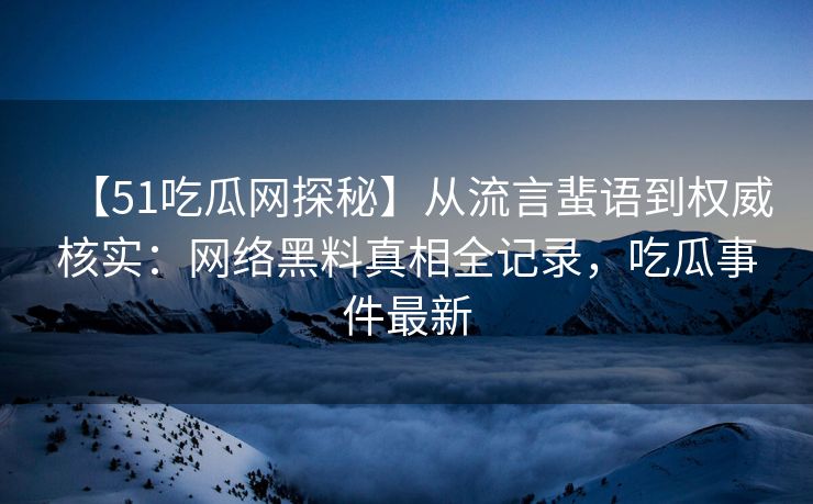 【51吃瓜网探秘】从流言蜚语到权威核实：网络黑料真相全记录，吃瓜事件最新