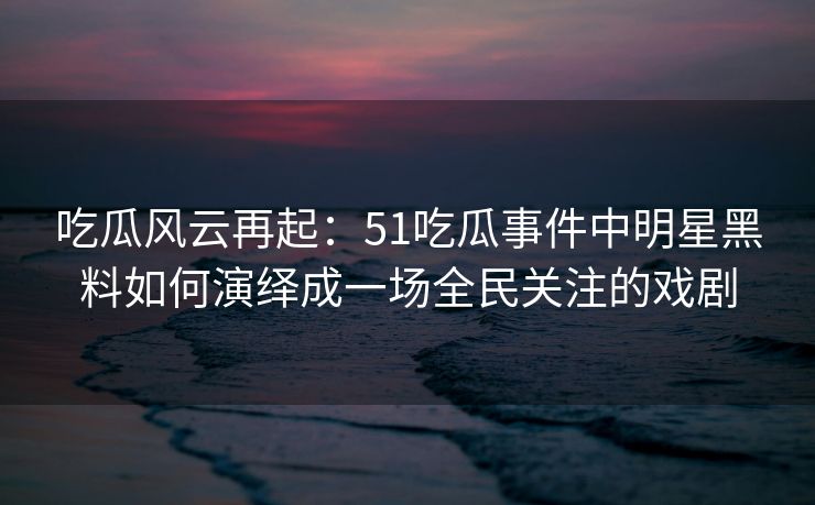 吃瓜风云再起：51吃瓜事件中明星黑料如何演绎成一场全民关注的戏剧