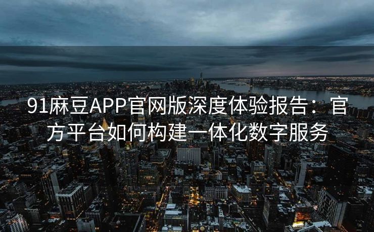 91麻豆APP官网版深度体验报告：官方平台如何构建一体化数字服务