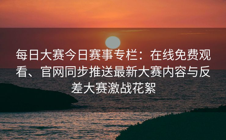 每日大赛今日赛事专栏:在线免费观看、官网同步推送最新大赛内容与反差大赛激战花絮 每日大赛今日赛事专栏:在线免费观看、官网同步推送最新大赛内容与反差大赛激战花絮
