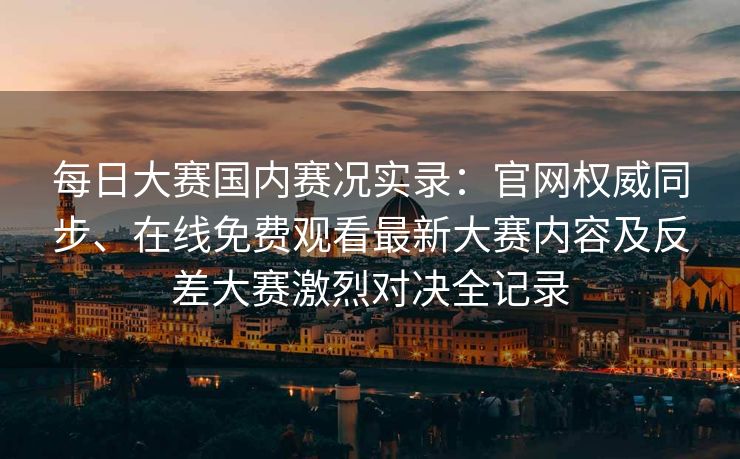 每日大赛国内赛况实录：官网权威同步、在线免费观看最新大赛内容及反差大赛激烈对决全记录