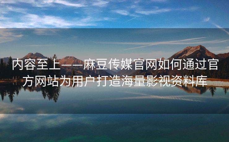 内容至上——麻豆传媒官网如何通过官方网站为用户打造海量影视资料库