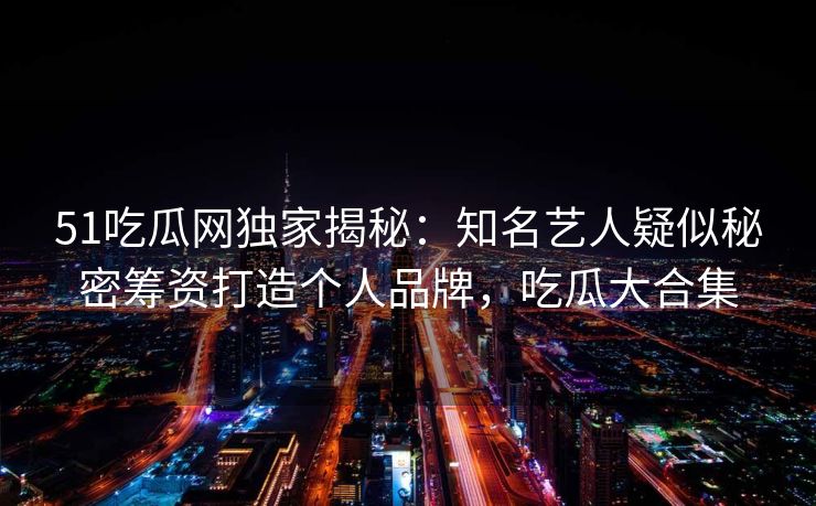 51吃瓜网独家揭秘：知名艺人疑似秘密筹资打造个人品牌，吃瓜大合集