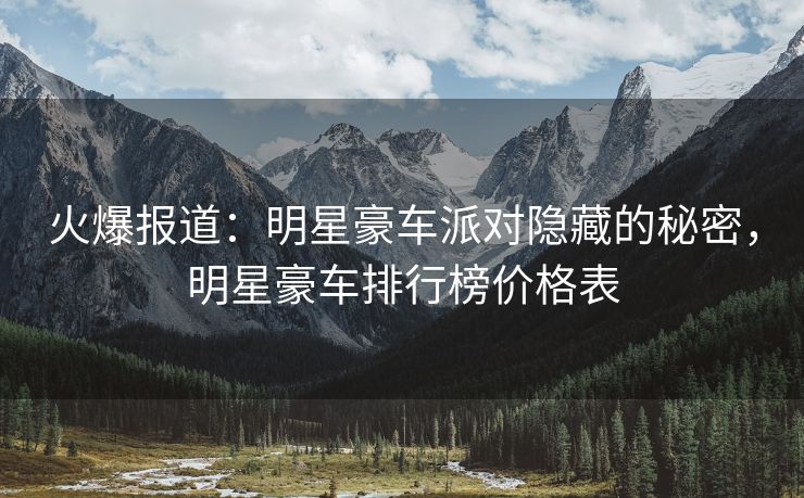 火爆报道:明星豪车派对隐藏的秘密,明星豪车排行榜价格表 火爆报道:明星豪车派对隐藏的秘密,明星豪车排行榜价格表