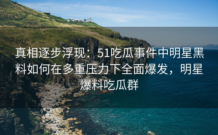 真相逐步浮现：51吃瓜事件中明星黑料如何在多重压力下全面爆发，明星爆料吃瓜群