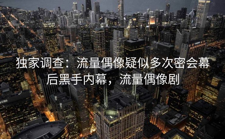 独家调查：流量偶像疑似多次密会幕后黑手内幕，流量偶像剧