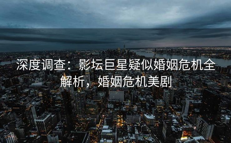 深度调查：影坛巨星疑似婚姻危机全解析，婚姻危机美剧