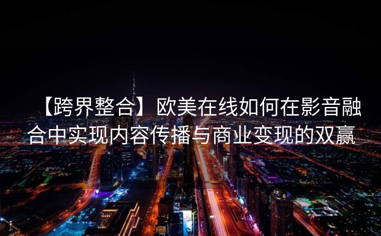 【跨界整合】欧美在线如何在影音融合中实现内容传播与商业变现的双赢
