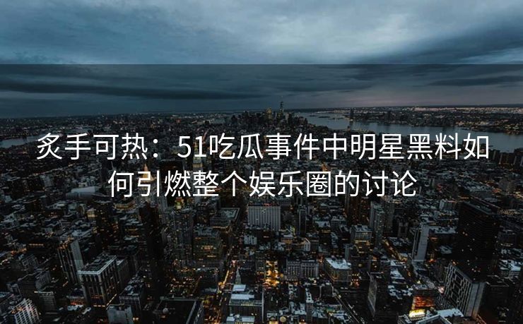 炙手可热：51吃瓜事件中明星黑料如何引燃整个娱乐圈的讨论