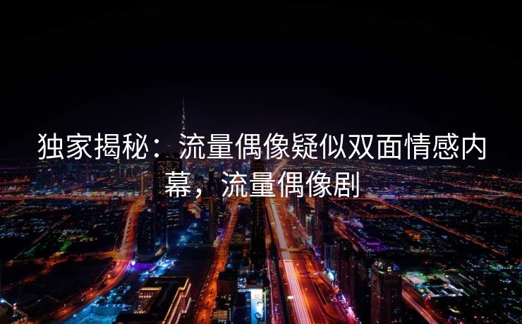 独家揭秘：流量偶像疑似双面情感内幕，流量偶像剧