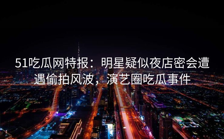 51吃瓜网特报:明星疑似夜店密会遭遇偷拍风波,演艺圈吃瓜事件 51吃瓜网特报:明星疑似夜店密会遭遇偷拍风波,演艺圈吃瓜事件