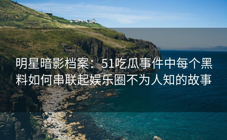 明星暗影档案：51吃瓜事件中每个黑料如何串联起娱乐圈不为人知的故事