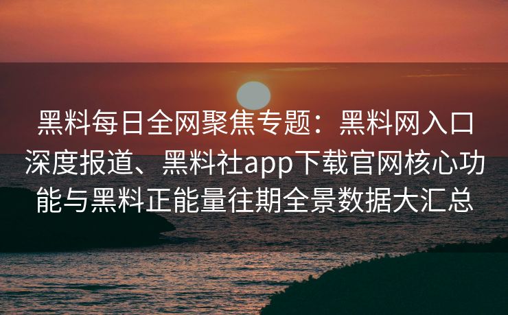 黑料每日全网聚焦专题：黑料网入口深度报道、黑料社app下载官网核心功能与黑料正能量往期全景数据大汇总