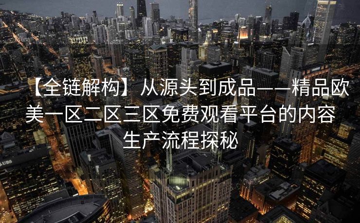 【全链解构】从源头到成品——精品欧美一区二区三区免费观看平台的内容生产流程探秘