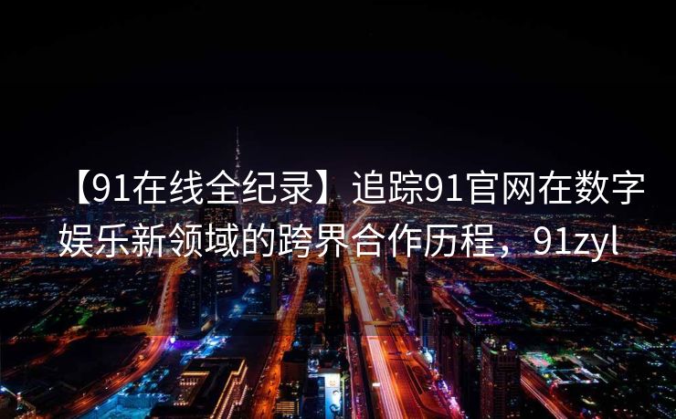 【91在线全纪录】追踪91官网在数字娱乐新领域的跨界合作历程，91zyl