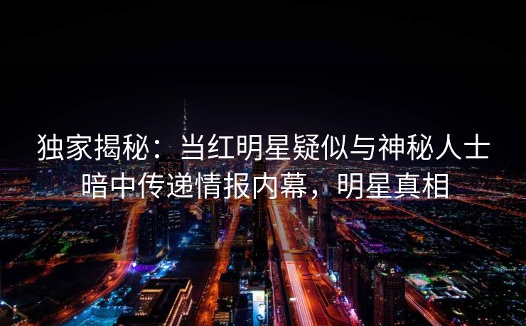 独家揭秘：当红明星疑似与神秘人士暗中传递情报内幕，明星真相