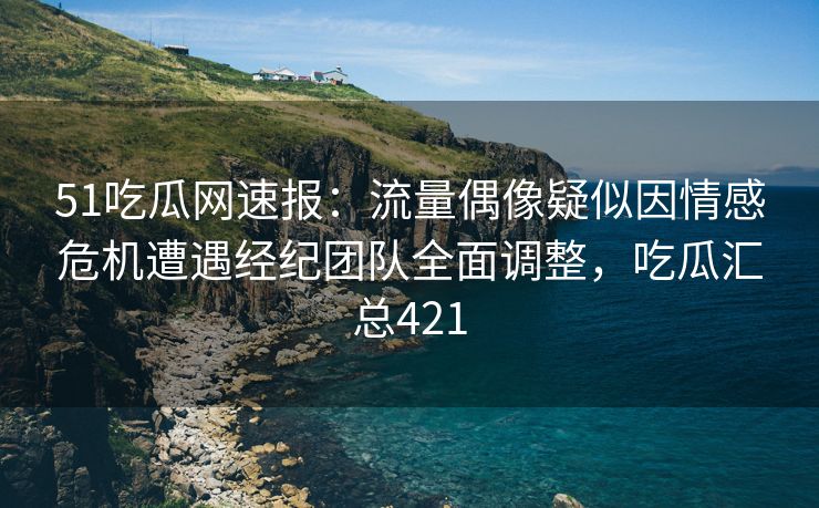 51吃瓜网速报：流量偶像疑似因情感危机遭遇经纪团队全面调整，吃瓜汇总421