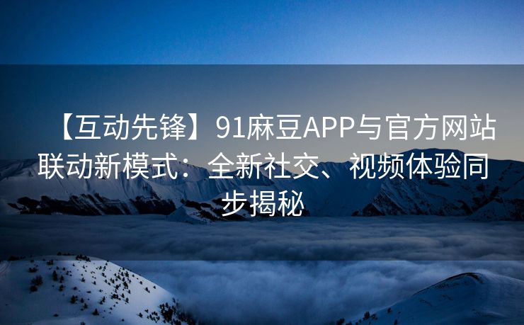 【互动先锋】91麻豆APP与官方网站联动新模式：全新社交、视频体验同步揭秘