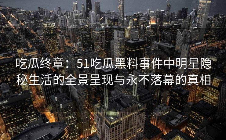 吃瓜终章：51吃瓜黑料事件中明星隐秘生活的全景呈现与永不落幕的真相
