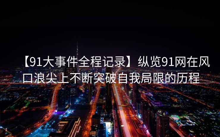 【91大事件全程记录】纵览91网在风口浪尖上不断突破自我局限的历程