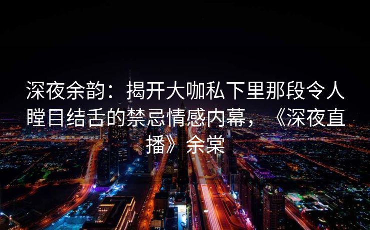 深夜余韵：揭开大咖私下里那段令人瞠目结舌的禁忌情感内幕，《深夜直播》余棠