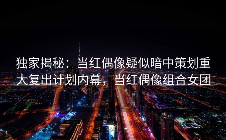 独家揭秘：当红偶像疑似暗中策划重大复出计划内幕，当红偶像组合女团