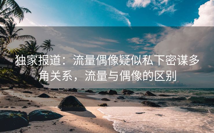 独家报道：流量偶像疑似私下密谋多角关系，流量与偶像的区别