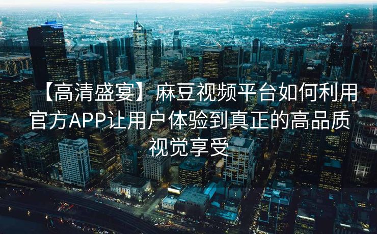 【高清盛宴】麻豆视频平台如何利用官方APP让用户体验到真正的高品质视觉享受 【高清盛宴】麻豆视频平台如何利用官方APP让用户体验到真正的高品质视觉享受