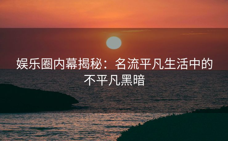 娱乐圈内幕揭秘：名流平凡生活中的不平凡黑暗