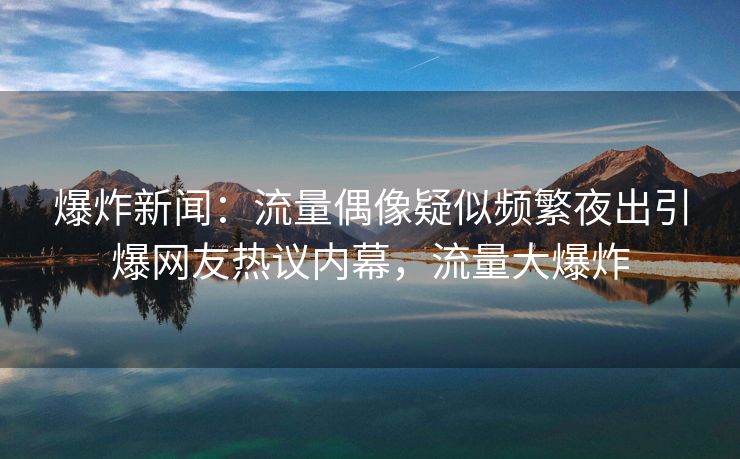 爆炸新闻：流量偶像疑似频繁夜出引爆网友热议内幕，流量大爆炸