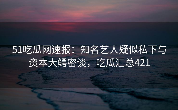 51吃瓜网速报：知名艺人疑似私下与资本大鳄密谈，吃瓜汇总421