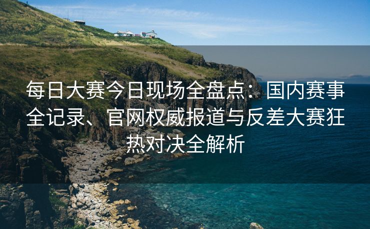 每日大赛今日现场全盘点：国内赛事全记录、官网权威报道与反差大赛狂热对决全解析