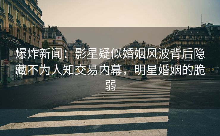 爆炸新闻：影星疑似婚姻风波背后隐藏不为人知交易内幕，明星婚姻的脆弱
