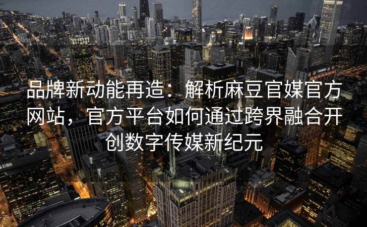 品牌新动能再造：解析麻豆官媒官方网站，官方平台如何通过跨界融合开创数字传媒新纪元