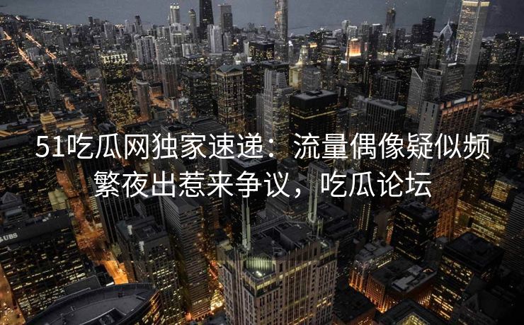 51吃瓜网独家速递:流量偶像疑似频繁夜出惹来争议,吃瓜论坛 51吃瓜网独家速递:流量偶像疑似频繁夜出惹来争议,吃瓜论坛