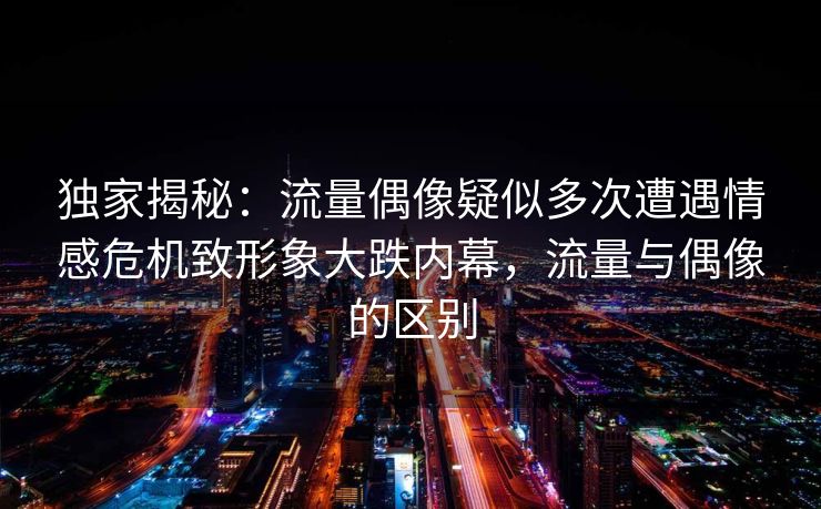独家揭秘：流量偶像疑似多次遭遇情感危机致形象大跌内幕，流量与偶像的区别