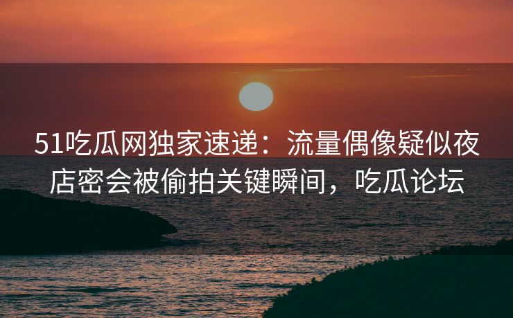 51吃瓜网独家速递：流量偶像疑似夜店密会被偷拍关键瞬间，吃瓜论坛