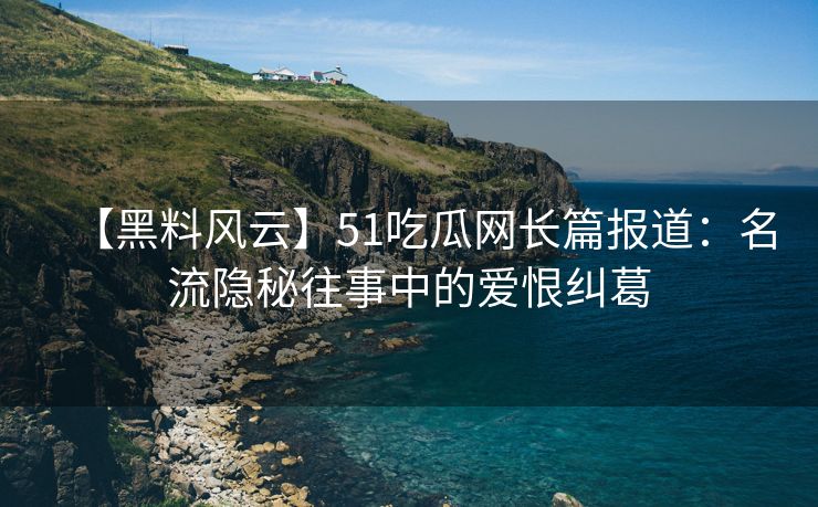 【黑料风云】51吃瓜网长篇报道：名流隐秘往事中的爱恨纠葛