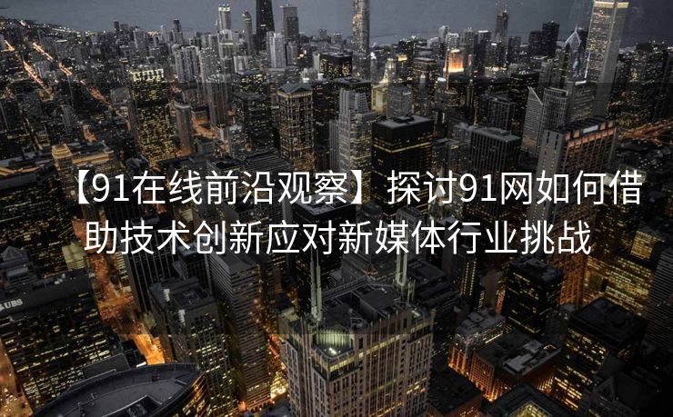 【91在线前沿观察】探讨91网如何借助技术创新应对新媒体行业挑战 【91在线前沿观察】探讨91网如何借助技术创新应对新媒体行业挑战