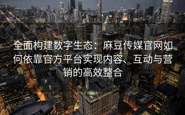 全面构建数字生态：麻豆传媒官网如何依靠官方平台实现内容、互动与营销的高效整合