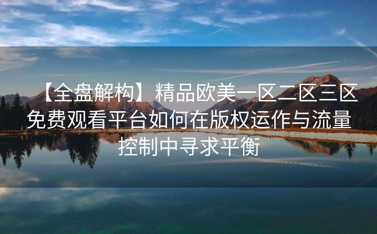 【全盘解构】精品欧美一区二区三区免费观看平台如何在版权运作与流量控制中寻求平衡