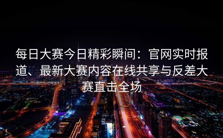 每日大赛今日精彩瞬间：官网实时报道、最新大赛内容在线共享与反差大赛直击全场