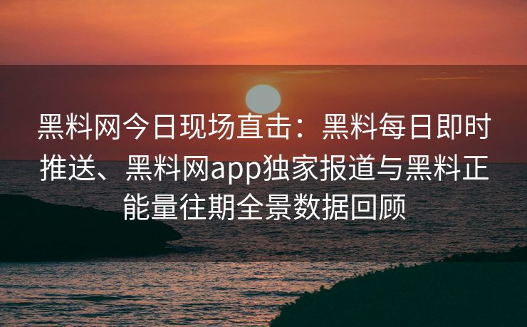 黑料网今日现场直击：黑料每日即时推送、黑料网app独家报道与黑料正能量往期全景数据回顾